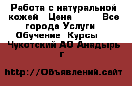 Работа с натуральной кожей › Цена ­ 500 - Все города Услуги » Обучение. Курсы   . Чукотский АО,Анадырь г.